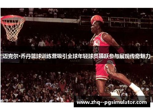 迈克尔·乔丹篮球训练营吸引全球年轻球员踊跃参与展现传奇魅力