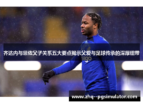 齐达内与恩佐父子关系五大要点揭示父爱与足球传承的深厚纽带
