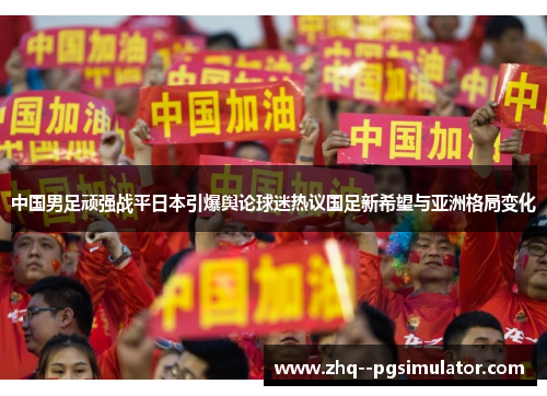 中国男足顽强战平日本引爆舆论球迷热议国足新希望与亚洲格局变化