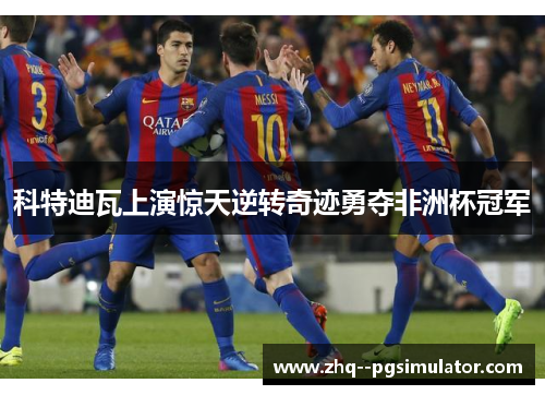 科特迪瓦上演惊天逆转奇迹勇夺非洲杯冠军